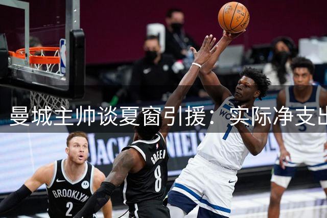 曼城主帅谈夏窗引援：实际净支出有限 专注当下每场比赛